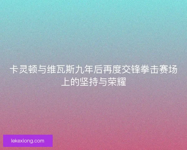 卡灵顿与维瓦斯九年后再度交锋拳击赛场上的坚持与荣耀