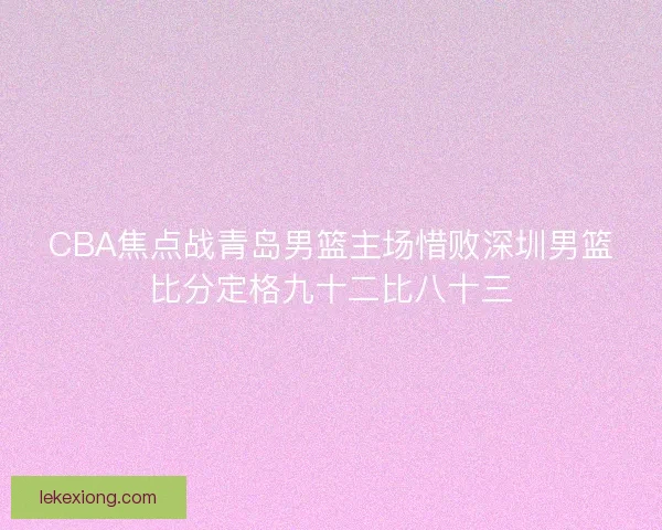 CBA焦点战青岛男篮主场惜败深圳男篮比分定格九十二比八十三