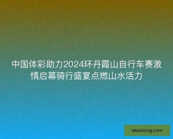 中国体彩助力2024环丹霞山自行车赛激情启幕骑行盛宴点燃山水活力