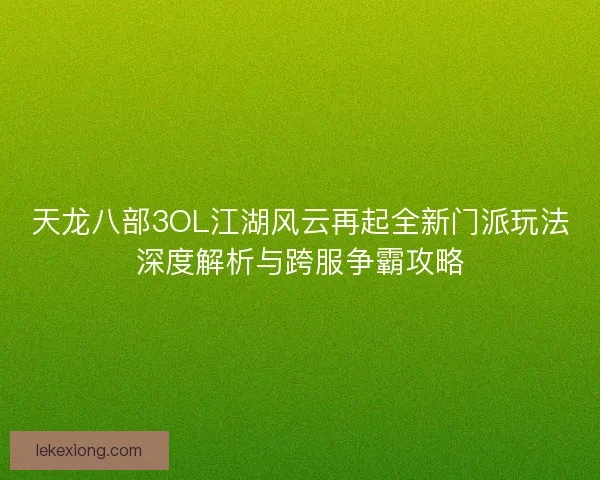 天龙八部3OL江湖风云再起全新门派玩法深度解析与跨服争霸攻略