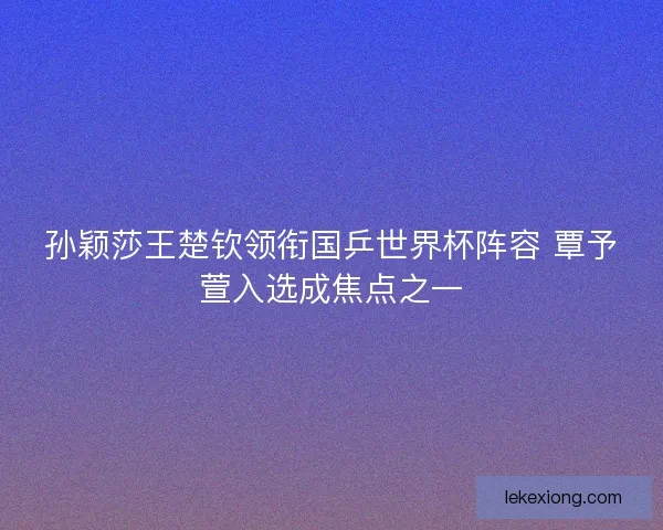 孙颖莎王楚钦领衔国乒世界杯阵容 覃予萱入选成焦点之一