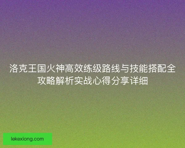 洛克王国火神高效练级路线与技能搭配全攻略解析实战心得分享详细
