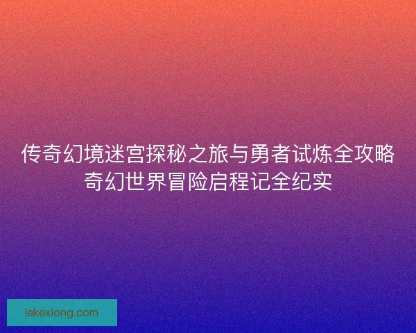 传奇幻境迷宫探秘之旅与勇者试炼全攻略奇幻世界冒险启程记全纪实