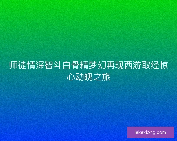 师徒情深智斗白骨精梦幻再现西游取经惊心动魄之旅