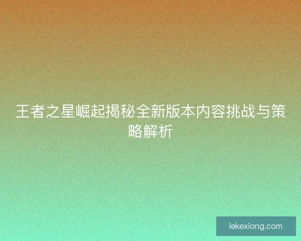 王者之星崛起揭秘全新版本内容挑战与策略解析