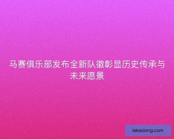 马赛俱乐部发布全新队徽彰显历史传承与未来愿景